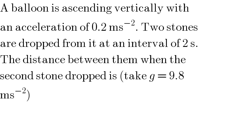 A balloon is ascending vertically with  an acceleration of 0.2 ms^(−2) . Two stones  are dropped from it at an interval of 2 s.  The distance between them when the  second stone dropped is (take g = 9.8  ms^(−2) )  