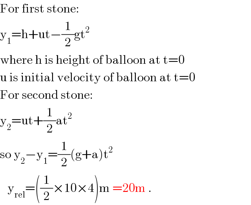 For first stone:  y_1 =h+ut−(1/2)gt^2       where h is height of balloon at t=0  u is initial velocity of balloon at t=0  For second stone:  y_2 =ut+(1/2)at^2   so y_2 −y_1 =(1/2)(g+a)t^2      y_(rel) =((1/2)×10×4)m =20m .  