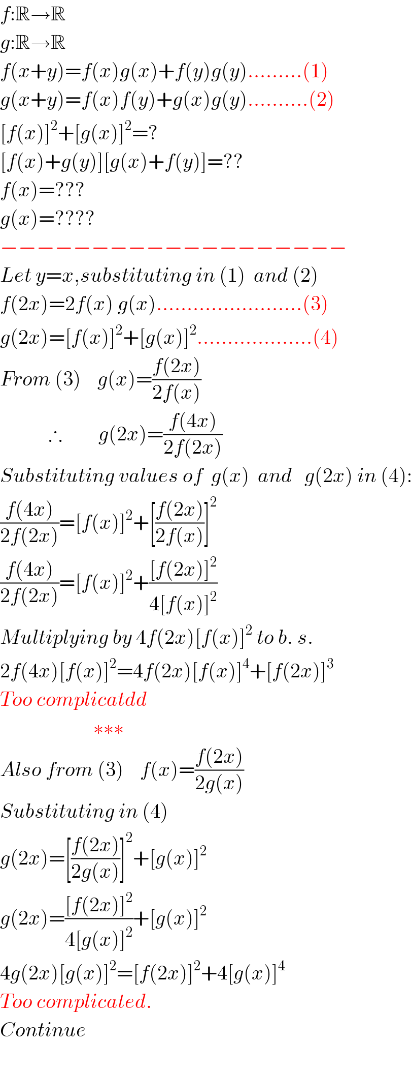 f:R→R  g:R→R  f(x+y)=f(x)g(x)+f(y)g(y).........(1)  g(x+y)=f(x)f(y)+g(x)g(y)..........(2)  [f(x)]^2 +[g(x)]^2 =?  [f(x)+g(y)][g(x)+f(y)]=??  f(x)=???  g(x)=????  −−−−−−−−−−−−−−−−−−−  Let y=x,substituting in (1)  and (2)  f(2x)=2f(x) g(x)........................(3)  g(2x)=[f(x)]^2 +[g(x)]^2 ...................(4)  From (3)    g(x)=((f(2x))/(2f(x)))                    ∴         g(2x)=((f(4x))/(2f(2x)))  Substituting values of  g(x)  and   g(2x) in (4):  ((f(4x))/(2f(2x)))=[f(x)]^2 +[((f(2x))/(2f(x)))]^2   ((f(4x))/(2f(2x)))=[f(x)]^2 +(([f(2x)]^2 )/(4[f(x)]^2 ))  Multiplying by 4f(2x)[f(x)]^2  to b. s.  2f(4x)[f(x)]^2 =4f(2x)[f(x)]^4 +[f(2x)]^3   Too complicatdd                         ∗∗∗  Also from (3)    f(x)=((f(2x))/(2g(x)))  Substituting in (4)   g(2x)=[((f(2x))/(2g(x)))]^2 +[g(x)]^2   g(2x)=(([f(2x)]^2 )/(4[g(x)]^2 ))+[g(x)]^2   4g(2x)[g(x)]^2 =[f(2x)]^2 +4[g(x)]^4   Too complicated.  Continue    