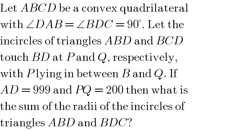 Let ABCD be a convex quadrilateral  with ∠DAB = ∠BDC = 90°. Let the  incircles of triangles ABD and BCD  touch BD at P and Q, respectively,  with P lying in between B and Q. If  AD = 999 and PQ = 200 then what is  the sum of the radii of the incircles of  triangles ABD and BDC?  