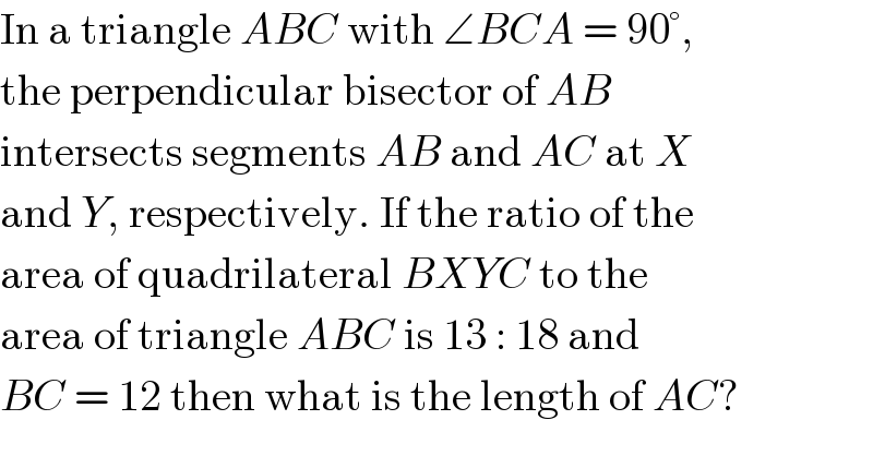 In a triangle ABC with ∠BCA = 90°,  the perpendicular bisector of AB  intersects segments AB and AC at X  and Y, respectively. If the ratio of the  area of quadrilateral BXYC to the  area of triangle ABC is 13 : 18 and  BC = 12 then what is the length of AC?  