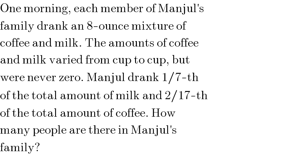 One morning, each member of Manjul′s  family drank an 8-ounce mixture of  coffee and milk. The amounts of coffee  and milk varied from cup to cup, but  were never zero. Manjul drank 1/7-th  of the total amount of milk and 2/17-th  of the total amount of coffee. How  many people are there in Manjul′s  family?  