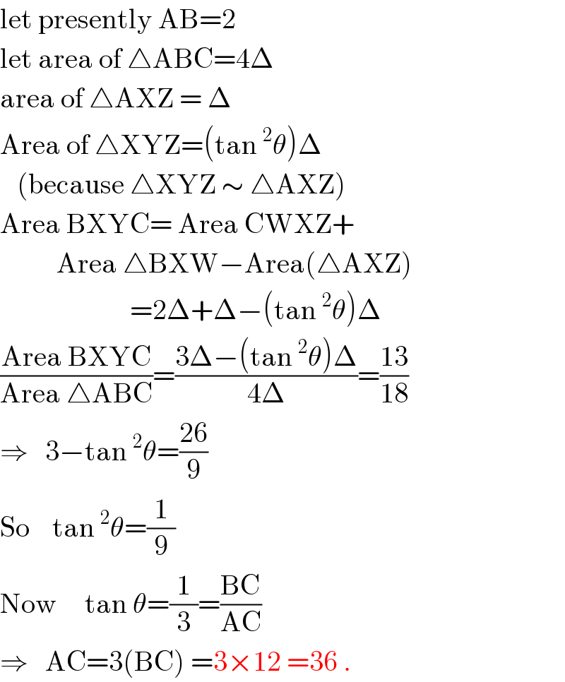 let presently AB=2  let area of △ABC=4Δ  area of △AXZ = Δ  Area of △XYZ=(tan^2 θ)Δ     (because △XYZ ∼ △AXZ)  Area BXYC= Area CWXZ+            Area △BXW−Area(△AXZ)                         =2Δ+Δ−(tan^2 θ)Δ  ((Area BXYC)/(Area △ABC))=((3Δ−(tan^2 θ)Δ)/(4Δ))=((13)/(18))  ⇒   3−tan^2 θ=((26)/9)     So    tan^2 θ=(1/9)  Now     tan θ=(1/3)=((BC)/(AC))   ⇒   AC=3(BC) =3×12 =36 .  