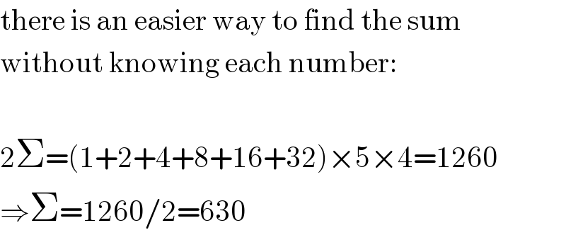 there is an easier way to find the sum   without knowing each number:    2Σ=(1+2+4+8+16+32)×5×4=1260  ⇒Σ=1260/2=630  