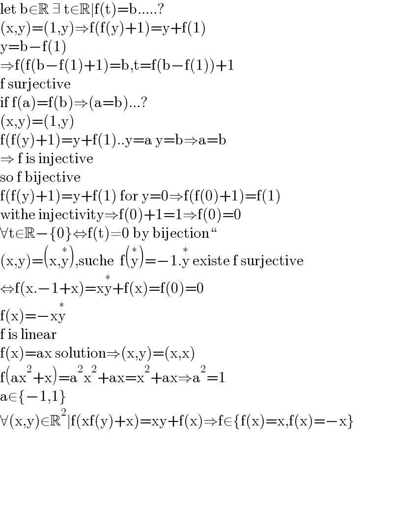 let b∈R ∃ t∈R∣f(t)=b.....?  (x,y)=(1,y)⇒f(f(y)+1)=y+f(1)  y=b−f(1)  ⇒f(f(b−f(1)+1)=b,t=f(b−f(1))+1  f surjective  if f(a)=f(b)⇒(a=b)...?  (x,y)=(1,y)  f(f(y)+1)=y+f(1)..y=a y=b⇒a=b  ⇒ f is injective    so f bijective  f(f(y)+1)=y+f(1) for y=0⇒f(f(0)+1)=f(1)  withe injectivity⇒f(0)+1=1⇒f(0)=0  ∀t∈R−{0}⇔f(t)≠0 by bijection“  (x,y)=(x,y^∗ ),suche  f(y^∗ )=−1.y^∗  existe f surjective  ⇔f(x.−1+x)=xy^∗ +f(x)=f(0)=0  f(x)=−xy^∗   f is linear    f(x)=ax solution⇒(x,y)=(x,x)  f(ax^2 +x)=a^2 x^2 +ax=x^2 +ax⇒a^2 =1  a∈{−1,1}  ∀(x,y)∈R^2 ∣f(xf(y)+x)=xy+f(x)⇒f∈{f(x)=x,f(x)=−x}          