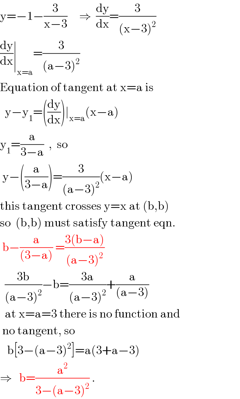 y=−1−(3/(x−3))     ⇒  (dy/dx)=(3/((x−3)^2 ))  (dy/dx)∣_(x=a) =(3/((a−3)^2 ))  Equation of tangent at x=a is    y−y_1 =((dy/dx))∣_(x=a) (x−a)  y_1 =(a/(3−a))  ,  so   y−((a/(3−a)))=(3/((a−3)^2 ))(x−a)  this tangent crosses y=x at (b,b)  so  (b,b) must satisfy tangent eqn.   b−(a/((3−a))) =((3(b−a))/((a−3)^2 ))    ((3b)/((a−3)^2 ))−b=((3a)/((a−3)^2 ))+(a/((a−3)))    at x=a=3 there is no function and   no tangent, so     b[3−(a−3)^2 ]=a(3+a−3)  ⇒   b=(a^2 /(3−(a−3)^2 )) .  