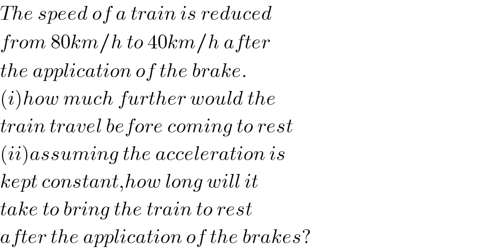The speed of a train is reduced  from 80km/h to 40km/h after  the application of the brake.  (i)how much further would the   train travel before coming to rest  (ii)assuming the acceleration is  kept constant,how long will it  take to bring the train to rest  after the application of the brakes?  