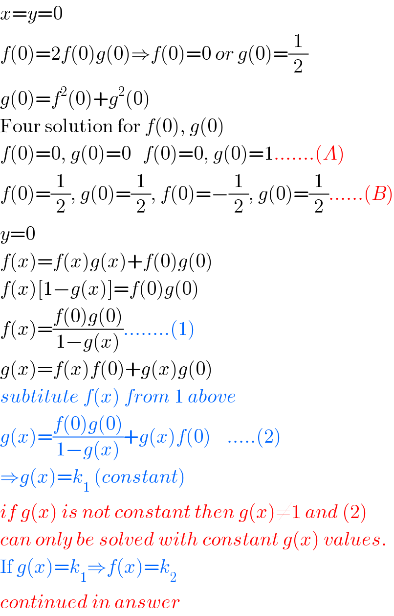 x=y=0  f(0)=2f(0)g(0)⇒f(0)=0 or g(0)=(1/2)  g(0)=f^2 (0)+g^2 (0)  Four solution for f(0), g(0)  f(0)=0, g(0)=0   f(0)=0, g(0)=1.......(A)  f(0)=(1/2), g(0)=(1/2), f(0)=−(1/2), g(0)=(1/2)......(B)  y=0  f(x)=f(x)g(x)+f(0)g(0)  f(x)[1−g(x)]=f(0)g(0)  f(x)=((f(0)g(0))/(1−g(x)))........(1)  g(x)=f(x)f(0)+g(x)g(0)  subtitute f(x) from 1 above  g(x)=((f(0)g(0))/(1−g(x)))+g(x)f(0)    .....(2)  ⇒g(x)=k_1  (constant)  if g(x) is not constant then g(x)≠1 and (2)  can only be solved with constant g(x) values.  If g(x)=k_1 ⇒f(x)=k_2   continued in answer  