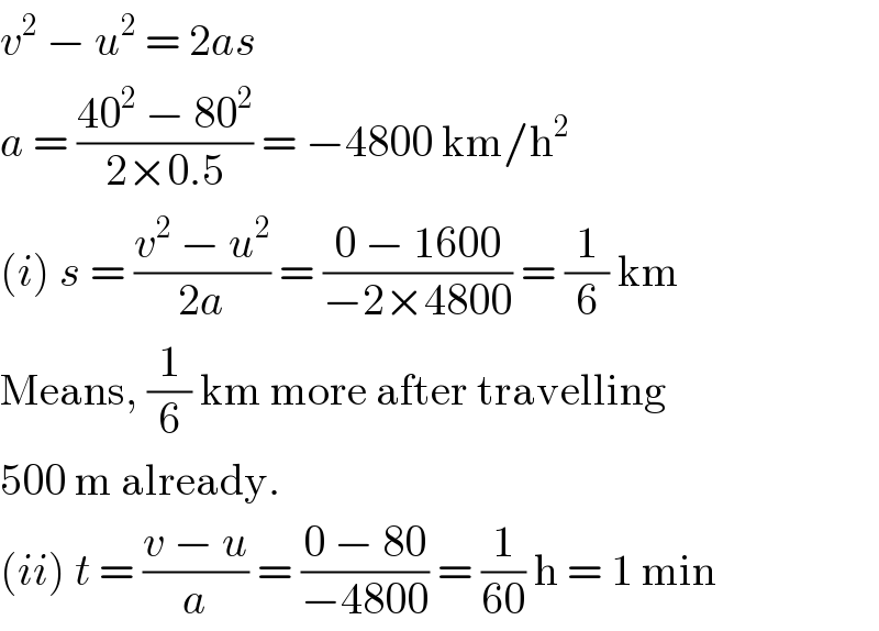v^2  − u^2  = 2as  a = ((40^2  − 80^2 )/(2×0.5)) = −4800 km/h^2   (i) s = ((v^2  − u^2 )/(2a)) = ((0 − 1600)/(−2×4800)) = (1/6) km  Means, (1/6) km more after travelling  500 m already.  (ii) t = ((v − u)/a) = ((0 − 80)/(−4800)) = (1/(60)) h = 1 min  