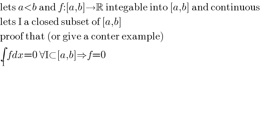 lets a<b and f:[a,b]→R integable into [a,b] and continuous  lets I a closed subset of [a,b]  proof that (or give a conter example)  ∫_I fdx=0 ∀I⊂[a,b]⇒f=0  