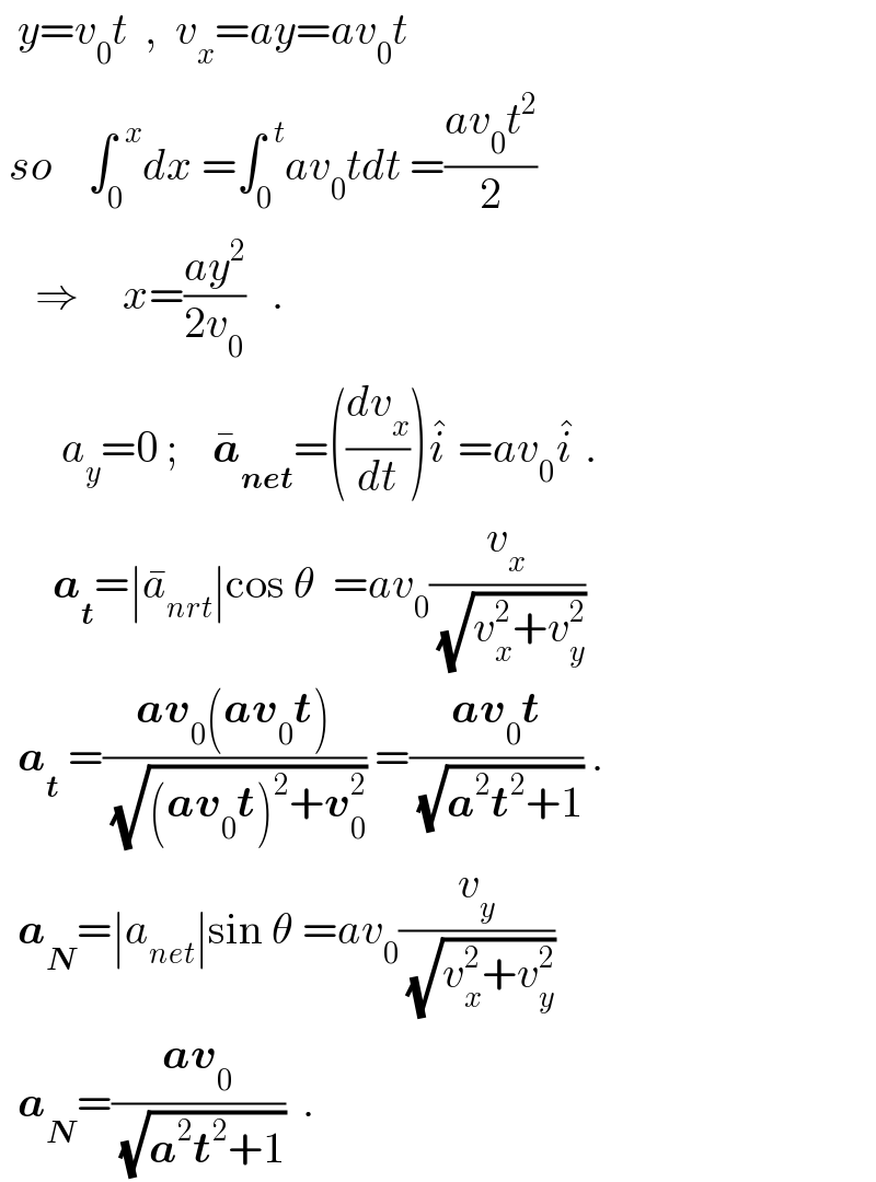   y=v_0 t  ,  v_x =ay=av_0 t   so    ∫_0 ^(  x) dx =∫_0 ^(  t) av_0 tdt =((av_0 t^2 )/2)      ⇒     x=((ay^2 )/(2v_0 ))   .         a_y =0 ;    a_(net) ^� =((dv_x /dt))i^�  =av_0 i^�  .        a_t =∣a_(nrt) ^� ∣cos θ  =av_0 (v_x /(√(v_x ^2 +v_y ^2 )))     a_t  =((av_0 (av_0 t))/(√((av_0 t)^2 +v_0 ^2 ))) =((av_0 t)/(√(a^2 t^2 +1))) .    a_N =∣a_(net) ∣sin θ =av_0 (v_y /(√(v_x ^2 +v_y ^2 )))     a_N =((av_0 )/(√(a^2 t^2 +1)))  .  