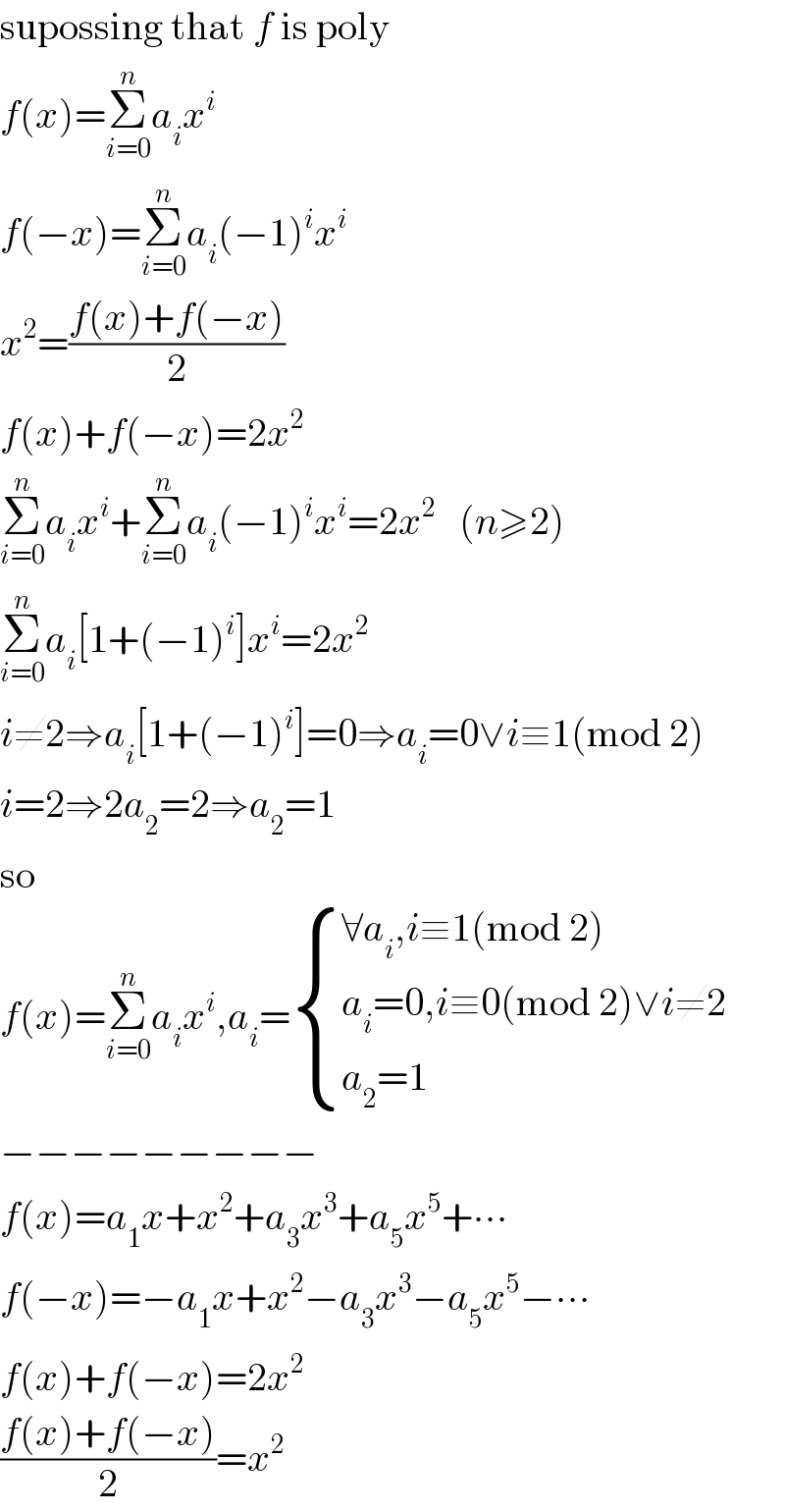 supossing that f is poly  f(x)=Σ_(i=0) ^n a_i x^i   f(−x)=Σ_(i=0) ^n a_i (−1)^i x^i   x^2 =((f(x)+f(−x))/2)  f(x)+f(−x)=2x^2   Σ_(i=0) ^n a_i x^i +Σ_(i=0) ^n a_i (−1)^i x^i =2x^2    (n≥2)  Σ_(i=0) ^n a_i [1+(−1)^i ]x^i =2x^2   i≠2⇒a_i [1+(−1)^i ]=0⇒a_i =0∨i≡1(mod 2)  i=2⇒2a_2 =2⇒a_2 =1  so  f(x)=Σ_(i=0) ^n a_i x^i ,a_i = { ((∀a_i ,i≡1(mod 2))),((a_i =0,i≡0(mod 2)∨i≠2)),((a_2 =1)) :}  −−−−−−−−−  f(x)=a_1 x+x^2 +a_3 x^3 +a_5 x^5 +∙∙∙  f(−x)=−a_1 x+x^2 −a_3 x^3 −a_5 x^5 −∙∙∙  f(x)+f(−x)=2x^2   ((f(x)+f(−x))/2)=x^2   