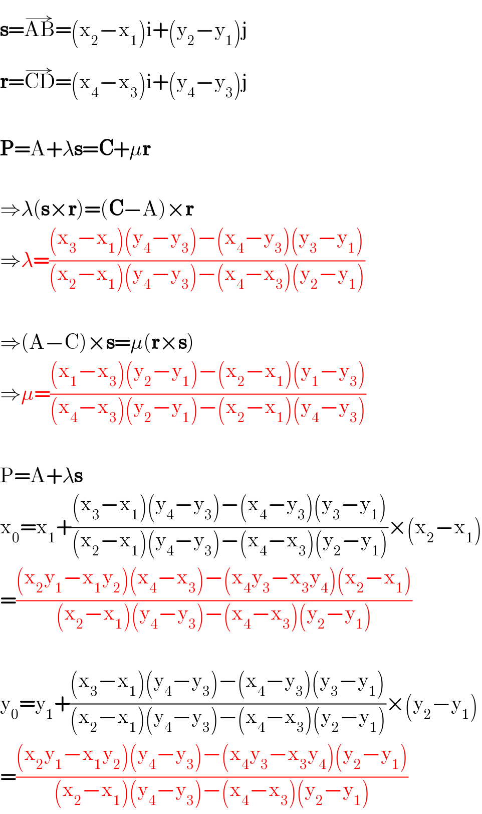 s=AB^(→) =(x_2 −x_1 )i+(y_2 −y_1 )j  r=CD^(→) =(x_4 −x_3 )i+(y_4 −y_3 )j    P=A+λs=C+μr    ⇒λ(s×r)=(C−A)×r  ⇒λ=(((x_3 −x_1 )(y_4 −y_3 )−(x_4 −y_3 )(y_3 −y_1 ))/((x_2 −x_1 )(y_4 −y_3 )−(x_4 −x_3 )(y_2 −y_1 )))    ⇒(A−C)×s=μ(r×s)  ⇒μ=(((x_1 −x_3 )(y_2 −y_1 )−(x_2 −x_1 )(y_1 −y_3 ))/((x_4 −x_3 )(y_2 −y_1 )−(x_2 −x_1 )(y_4 −y_3 )))    P=A+λs  x_0 =x_1 +(((x_3 −x_1 )(y_4 −y_3 )−(x_4 −y_3 )(y_3 −y_1 ))/((x_2 −x_1 )(y_4 −y_3 )−(x_4 −x_3 )(y_2 −y_1 )))×(x_2 −x_1 )  =(((x_2 y_1 −x_1 y_2 )(x_4 −x_3 )−(x_4 y_3 −x_3 y_4 )(x_2 −x_1 ))/((x_2 −x_1 )(y_4 −y_3 )−(x_4 −x_3 )(y_2 −y_1 )))    y_0 =y_1 +(((x_3 −x_1 )(y_4 −y_3 )−(x_4 −y_3 )(y_3 −y_1 ))/((x_2 −x_1 )(y_4 −y_3 )−(x_4 −x_3 )(y_2 −y_1 )))×(y_2 −y_1 )  =(((x_2 y_1 −x_1 y_2 )(y_4 −y_3 )−(x_4 y_3 −x_3 y_4 )(y_2 −y_1 ))/((x_2 −x_1 )(y_4 −y_3 )−(x_4 −x_3 )(y_2 −y_1 )))  