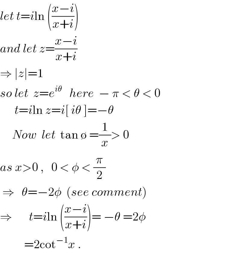 let t=iln (((x−i)/(x+i)))  and let z=((x−i)/(x+i))   ⇒ ∣z∣=1  so let  z=e^(iθ)    here  − π < θ < 0        t=iln z=i[ iθ ]=−θ       Now  let  tan ∅ =(1/x)> 0    as x>0 ,   0 < φ < (π/2)   ⇒   θ=−2φ  (see comment)  ⇒       t=iln (((x−i)/(x+i)))= −θ =2φ            =2cot^(−1) x .  