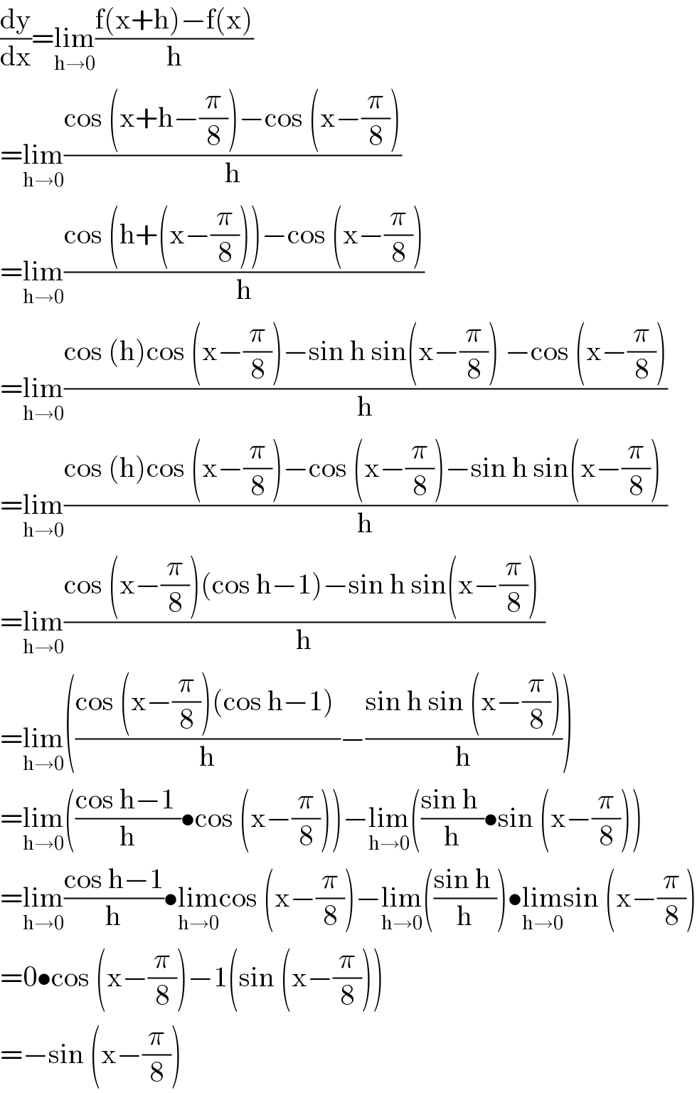 (dy/dx)=lim_(h→0) ((f(x+h)−f(x))/h)  =lim_(h→0) ((cos (x+h−(π/8))−cos (x−(π/8)))/h)  =lim_(h→0) ((cos (h+(x−(π/8)))−cos (x−(π/8)))/h)  =lim_(h→0) ((cos (h)cos (x−(π/8))−sin h sin(x−(π/8)) −cos (x−(π/8)))/h)  =lim_(h→0) ((cos (h)cos (x−(π/8))−cos (x−(π/8))−sin h sin(x−(π/8)) )/h)  =lim_(h→0) ((cos (x−(π/8))(cos h−1)−sin h sin(x−(π/8)) )/h)  =lim_(h→0) (((cos (x−(π/8))(cos h−1) )/h)−((sin h sin (x−(π/8)))/h))  =lim_(h→0) (((cos h−1 )/h)•cos (x−(π/8)))−lim_(h→0) (((sin h )/h)•sin (x−(π/8)))  =lim_(h→0) ((cos h−1)/h)•lim_(h→0) cos (x−(π/8))−lim_(h→0) (((sin h )/h))•lim_(h→0) sin (x−(π/8))  =0•cos (x−(π/8))−1(sin (x−(π/8)))  =−sin (x−(π/8))  