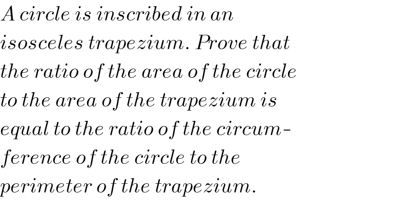A circle is inscribed in an  isosceles trapezium. Prove that  the ratio of the area of the circle  to the area of the trapezium is  equal to the ratio of the circum-  ference of the circle to the   perimeter of the trapezium.  