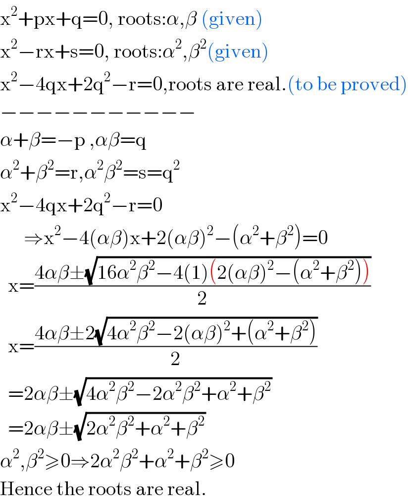 x^2 +px+q=0, roots:α,β (given)  x^2 −rx+s=0, roots:α^2 ,β^2 (given)  x^2 −4qx+2q^2 −r=0,roots are real.(to be proved)  −−−−−−−−−−−  α+β=−p ,αβ=q  α^2 +β^2 =r,α^2 β^2 =s=q^2   x^2 −4qx+2q^2 −r=0        ⇒x^2 −4(αβ)x+2(αβ)^2 −(α^2 +β^2 )=0    x=((4αβ±(√(16α^2 β^2 −4(1)(2(αβ)^2 −(α^2 +β^2 )))))/2)    x=((4αβ±2(√(4α^2 β^2 −2(αβ)^2 +(α^2 +β^2 ))))/2)    =2αβ±(√(4α^2 β^2 −2α^2 β^2 +α^2 +β^2 ))    =2αβ±(√(2α^2 β^2 +α^2 +β^2 ))  α^2 ,β^2 ≥0⇒2α^2 β^2 +α^2 +β^2 ≥0  Hence the roots are real.  