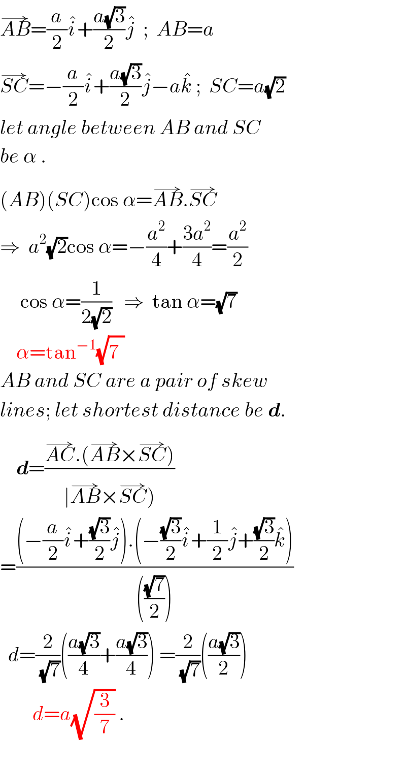 AB^(→) =(a/2)i^� +((a(√3))/2)j^�   ;  AB=a  SC^(→) =−(a/2)i^� +((a(√3))/2)j^� −ak^�  ;  SC=a(√2)  let angle between AB and SC   be α .  (AB)(SC)cos α=AB^(→) .SC^(→)   ⇒  a^2 (√2)cos α=−(a^2 /4)+((3a^2 )/4)=(a^2 /2)       cos α=(1/(2(√2)))   ⇒  tan α=(√7)       α=tan^(−1) (√7^ )   AB and SC are a pair of skew  lines; let shortest distance be d.      d=((AC^(→) .(AB^(→) ×SC^(→) ))/(∣AB^(→) ×SC^(→) )))  =(((−(a/2)i^� +((√3)/2)j^� ).(−((√3)/2)i^� +(1/2)j^� +((√3)/2)k^� ))/((((√7)/2))))    d=(2/(√7))(((a(√3))/4)+((a(√3))/4)) =(2/(√7))(((a(√3))/2))          d=a(√(3/7)) .    