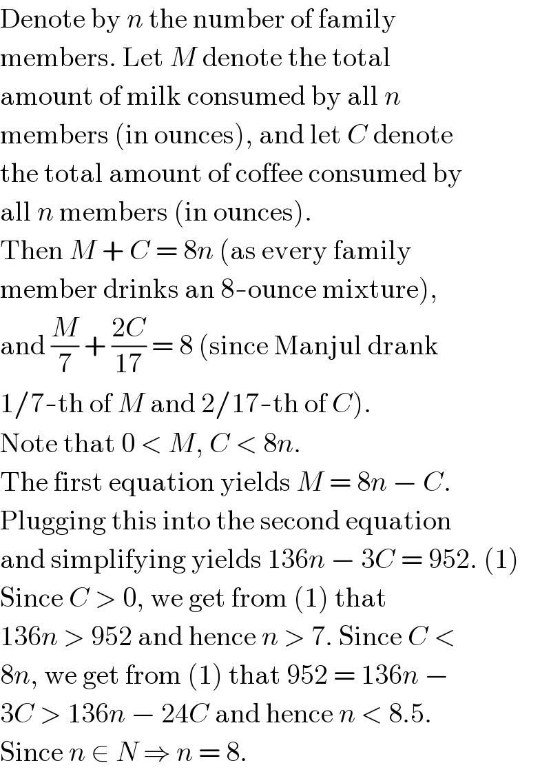 Denote by n the number of family  members. Let M denote the total  amount of milk consumed by all n  members (in ounces), and let C denote  the total amount of coffee consumed by  all n members (in ounces).  Then M + C = 8n (as every family  member drinks an 8-ounce mixture),  and (M/7) + ((2C)/(17)) = 8 (since Manjul drank  1/7-th of M and 2/17-th of C).  Note that 0 < M, C < 8n.  The first equation yields M = 8n − C.  Plugging this into the second equation  and simplifying yields 136n − 3C = 952. (1)  Since C > 0, we get from (1) that  136n > 952 and hence n > 7. Since C <  8n, we get from (1) that 952 = 136n −  3C > 136n − 24C and hence n < 8.5.  Since n ∈ N ⇒ n = 8.  