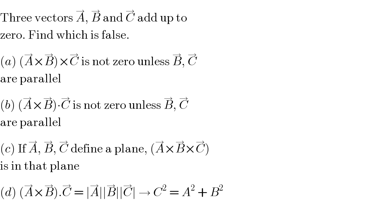 Three vectors A^(→) , B^(→)  and C^(→)  add up to  zero. Find which is false.  (a) (A^(→) ×B^(→) )×C^(→)  is not zero unless B^(→) , C^(→)   are parallel  (b) (A^(→) ×B^(→) )∙C^(→)  is not zero unless B^(→) , C^(→)   are parallel  (c) If A^(→) , B^(→) , C^(→)  define a plane, (A^(→) ×B^(→) ×C^(→) )  is in that plane  (d) (A^(→) ×B^(→) ).C^(→)  = ∣A^(→) ∣∣B^(→) ∣∣C^(→) ∣ → C^2  = A^2  + B^2   