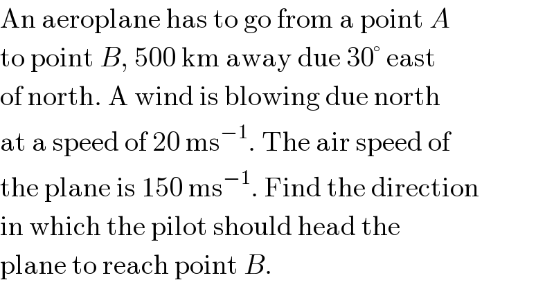 An aeroplane has to go from a point A  to point B, 500 km away due 30° east  of north. A wind is blowing due north  at a speed of 20 ms^(−1) . The air speed of  the plane is 150 ms^(−1) . Find the direction  in which the pilot should head the  plane to reach point B.  
