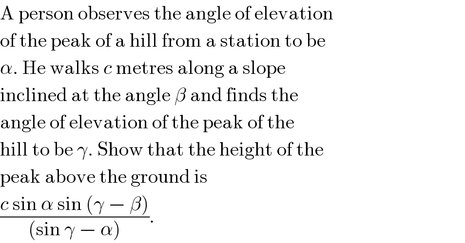 A person observes the angle of elevation  of the peak of a hill from a station to be  α. He walks c metres along a slope  inclined at the angle β and finds the  angle of elevation of the peak of the  hill to be γ. Show that the height of the  peak above the ground is  ((c sin α sin (γ − β))/((sin γ − α))).  