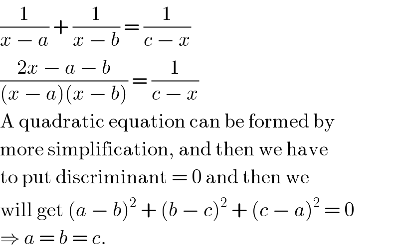 (1/(x − a)) + (1/(x − b)) = (1/(c − x))  ((2x − a − b)/((x − a)(x − b))) = (1/(c − x))  A quadratic equation can be formed by  more simplification, and then we have  to put discriminant = 0 and then we  will get (a − b)^2  + (b − c)^2  + (c − a)^2  = 0  ⇒ a = b = c.  