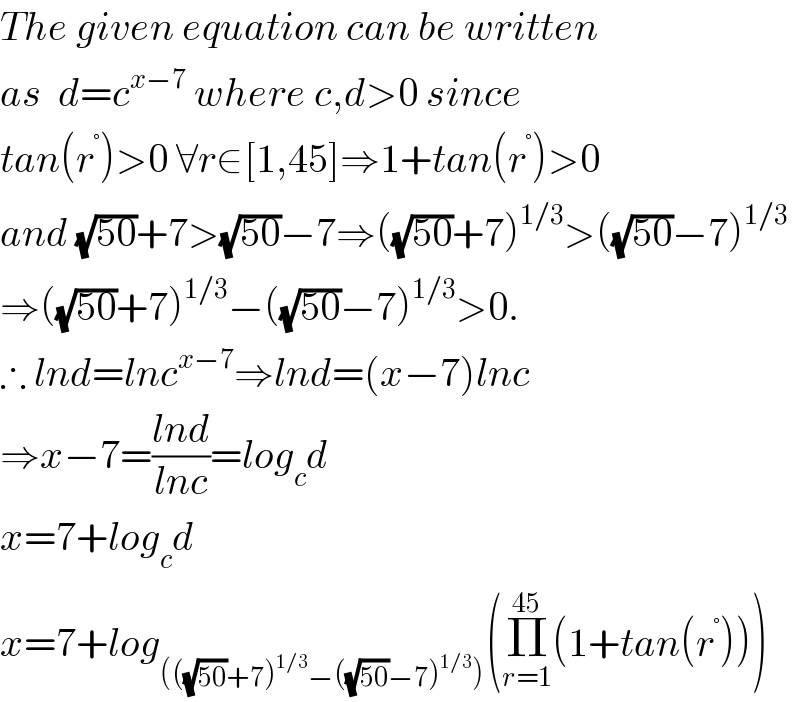 The given equation can be written  as  d=c^(x−7)  where c,d>0 since  tan(r^° )>0 ∀r∈[1,45]⇒1+tan(r^° )>0  and (√(50))+7>(√(50))−7⇒((√(50))+7)^(1/3) >((√(50))−7)^(1/3)   ⇒((√(50))+7)^(1/3) −((√(50))−7)^(1/3) >0.  ∴ lnd=lnc^(x−7) ⇒lnd=(x−7)lnc  ⇒x−7=((lnd)/(lnc))=log_c d  x=7+log_c d  x=7+log_((((√(50))+7)^(1/3) −((√(50))−7)^(1/3) )) (Π_(r=1) ^(45) (1+tan(r^° )))  