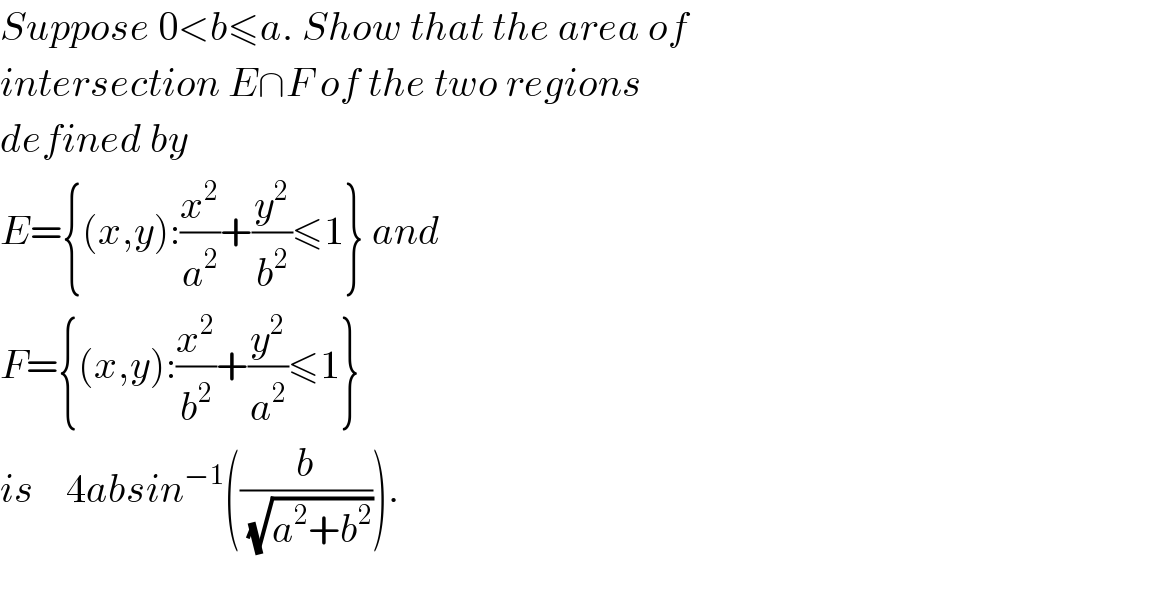 Suppose 0<b≤a. Show that the area of  intersection E∩F of the two regions  defined by   E={(x,y):(x^2 /a^2 )+(y^2 /b^2 )≤1} and  F={(x,y):(x^2 /b^2 )+(y^2 /a^2 )≤1}   is    4absin^(−1) ((b/(√(a^2 +b^2 )))).    