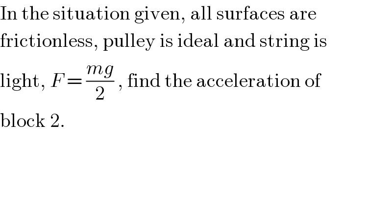 In the situation given, all surfaces are  frictionless, pulley is ideal and string is  light, F = ((mg)/2) , find the acceleration of  block 2.  