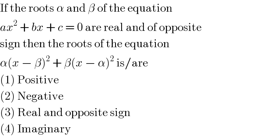 If the roots α and β of the equation  ax^2  + bx + c = 0 are real and of opposite  sign then the roots of the equation  α(x − β)^2  + β(x − α)^2  is/are  (1) Positive  (2) Negative  (3) Real and opposite sign  (4) Imaginary  