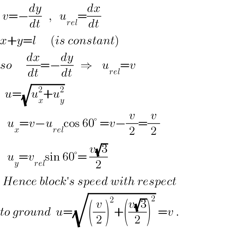  v=−(dy/dt)   ,   u_(rel) =(dx/dt)  x+y=l      (is constant)  so      (dx/dt)=−(dy/dt)   ⇒    u_(rel) =v    u=(√(u_x ^2 +u_y ^2 ))     u_x =v−u_(rel) cos 60° =v−(v/2)=(v/2)     u_y =v_(rel) sin 60°= ((v(√3))/2)    Hence block′s speed with respect  to ground  u=(√(((v/2))^2 +(((v(√3))/2))^2 )) =v .    