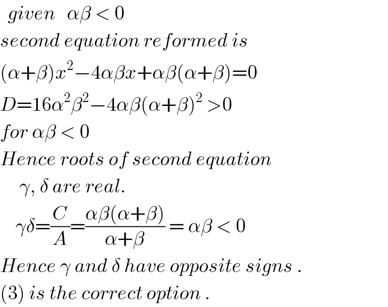   given   αβ < 0  second equation reformed is  (α+β)x^2 −4αβx+αβ(α+β)=0  D=16α^2 β^2 −4αβ(α+β)^2  >0  for αβ < 0   Hence roots of second equation       γ, δ are real.      γδ=(C/A)=((αβ(α+β))/(α+β)) = αβ < 0  Hence γ and δ have opposite signs .  (3) is the correct option .  