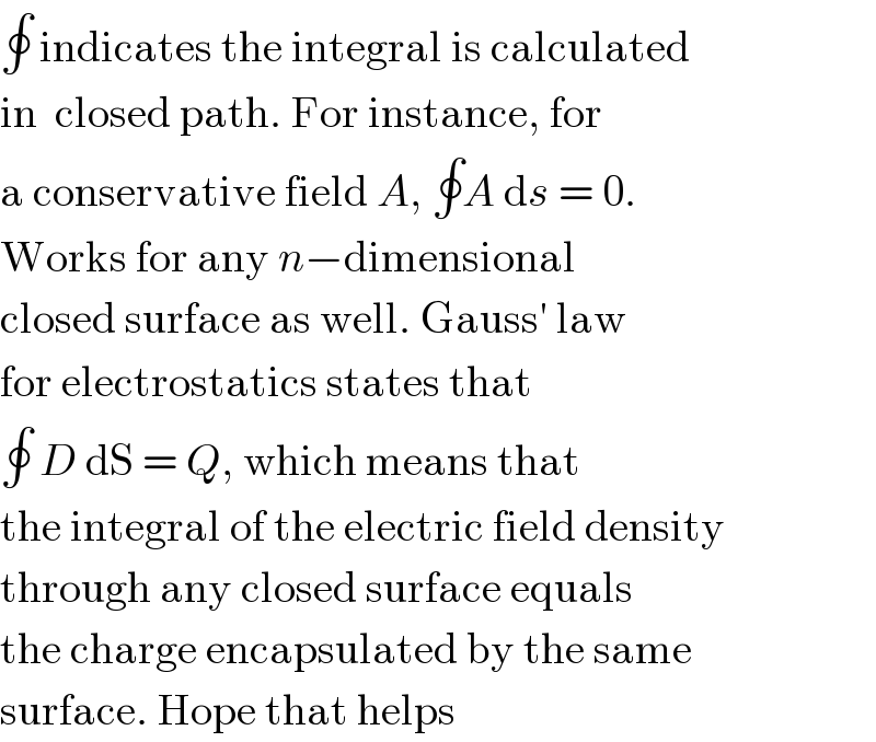 ∮ indicates the integral is calculated  in  closed path. For instance, for  a conservative field A, ∮A ds = 0.  Works for any n−dimensional  closed surface as well. Gauss′ law  for electrostatics states that  ∮ D dS = Q, which means that  the integral of the electric field density  through any closed surface equals  the charge encapsulated by the same  surface. Hope that helps  