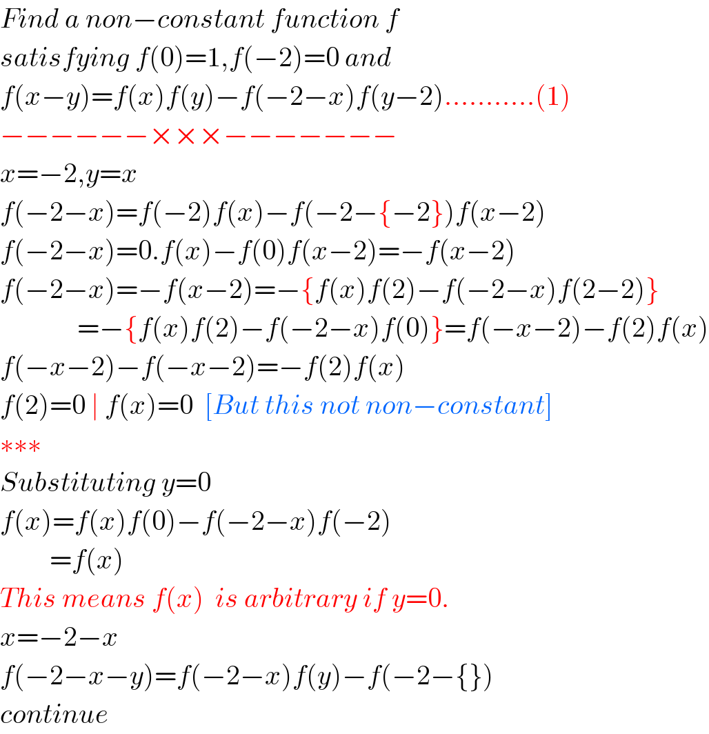 Find a non−constant function f   satisfying f(0)=1,f(−2)=0 and  f(x−y)=f(x)f(y)−f(−2−x)f(y−2)...........(1)  −−−−−−×××−−−−−−−  x=−2,y=x  f(−2−x)=f(−2)f(x)−f(−2−{−2})f(x−2)  f(−2−x)=0.f(x)−f(0)f(x−2)=−f(x−2)  f(−2−x)=−f(x−2)=−{f(x)f(2)−f(−2−x)f(2−2)}                =−{f(x)f(2)−f(−2−x)f(0)}=f(−x−2)−f(2)f(x)  f(−x−2)−f(−x−2)=−f(2)f(x)  f(2)=0 ∣ f(x)=0  [But this not non−constant]  ∗∗∗  Substituting y=0  f(x)=f(x)f(0)−f(−2−x)f(−2)           =f(x)  This means f(x)  is arbitrary if y=0.  x=−2−x  f(−2−x−y)=f(−2−x)f(y)−f(−2−{})  continue  