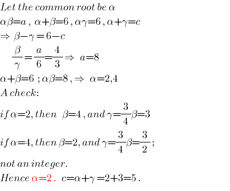 Let the common root be α  αβ=a ,  α+β=6 , αγ=6 , α+γ=c  ⇒  β−γ = 6−c         (β/γ) = (a/6)=(4/3) ⇒   a=8  α+β=6  ; αβ=8 , ⇒   α=2,4  A check:  if α=2, then   β=4 , and γ=(3/4)β=3  if α=4, then β=2, and γ=(3/4)β=(3/2) ;  not an integer.  Hence α=2 .   c=α+γ =2+3=5 .  
