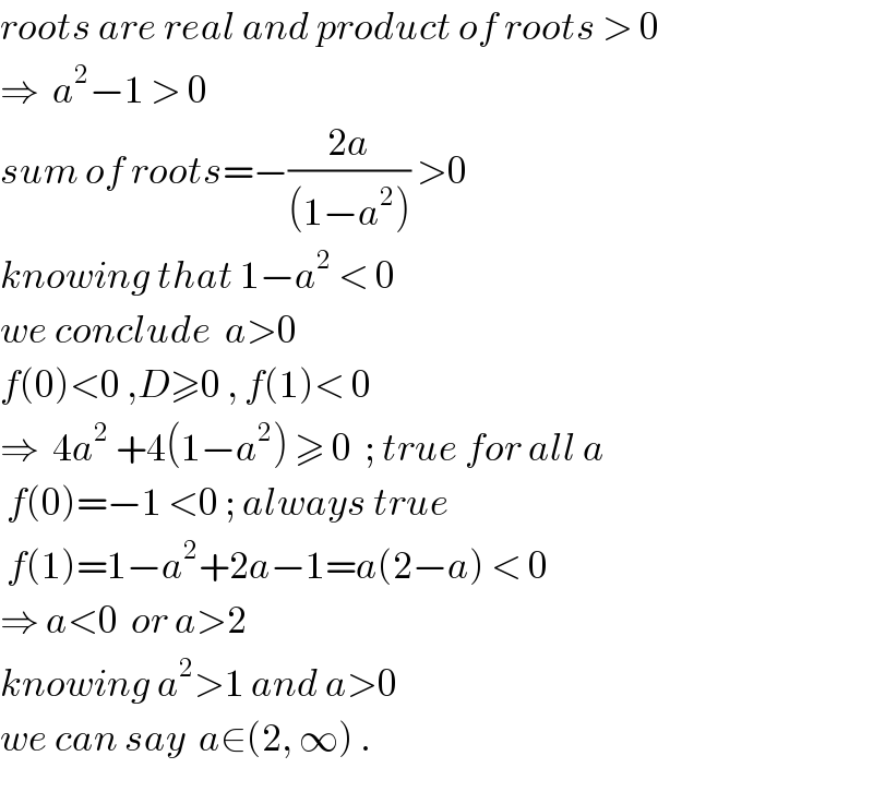 roots are real and product of roots > 0  ⇒  a^2 −1 > 0    sum of roots=−((2a)/((1−a^2 ))) >0  knowing that 1−a^2  < 0   we conclude  a>0  f(0)<0 ,D≥0 , f(1)< 0  ⇒  4a^2  +4(1−a^2 ) ≥ 0  ; true for all a   f(0)=−1 <0 ; always true   f(1)=1−a^2 +2a−1=a(2−a) < 0  ⇒ a<0  or a>2  knowing a^2 >1 and a>0  we can say  a∈(2, ∞) .  