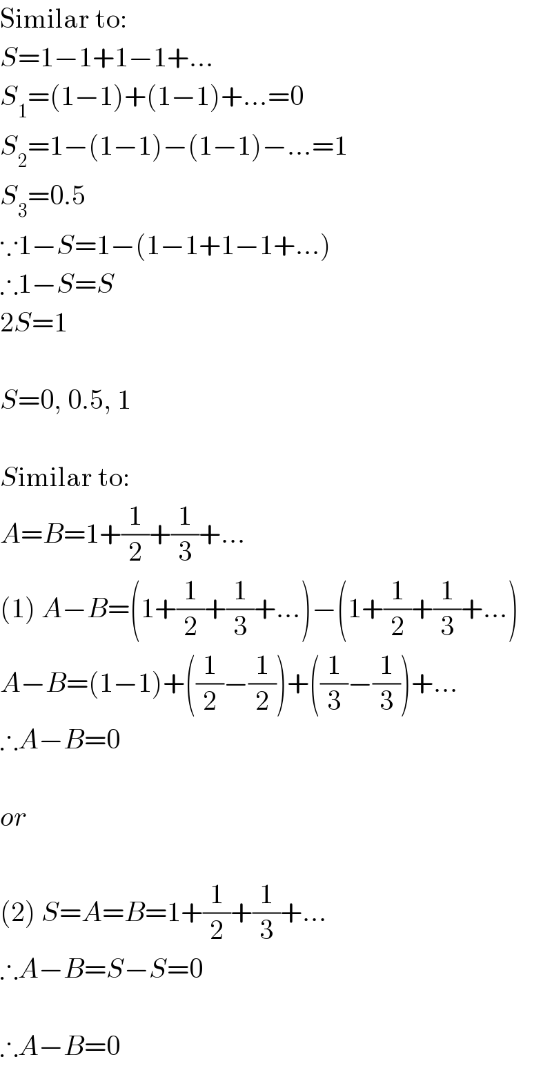 Similar to:  S=1−1+1−1+...  S_1 =(1−1)+(1−1)+...=0  S_2 =1−(1−1)−(1−1)−...=1  S_3 =0.5  ∵1−S=1−(1−1+1−1+...)  ∴1−S=S  2S=1    S=0, 0.5, 1    Similar to:  A=B=1+(1/2)+(1/3)+...  (1) A−B=(1+(1/2)+(1/3)+...)−(1+(1/2)+(1/3)+...)  A−B=(1−1)+((1/2)−(1/2))+((1/3)−(1/3))+...  ∴A−B=0    or    (2) S=A=B=1+(1/2)+(1/3)+...  ∴A−B=S−S=0    ∴A−B=0  
