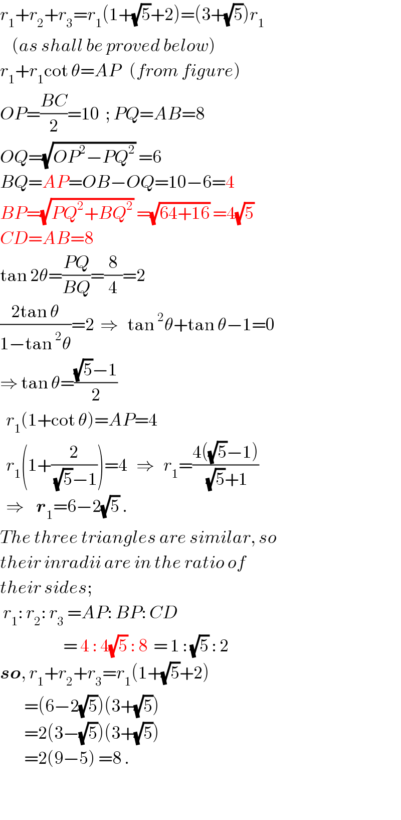 r_1 +r_2 +r_3 =r_1 (1+(√5)+2)=(3+(√5))r_1       (as shall be proved below)  r_1 +r_1 cot θ=AP   (from figure)  OP=((BC)/2)=10  ; PQ=AB=8  OQ=(√(OP^2 −PQ^2 )) =6  BQ=AP=OB−OQ=10−6=4  BP=(√(PQ^2 +BQ^2 )) =(√(64+16)) =4(√5)   CD=AB=8  tan 2θ=((PQ)/(BQ))=(8/4)=2  ((2tan θ)/(1−tan^2 θ))=2  ⇒   tan^2 θ+tan θ−1=0  ⇒ tan θ=(((√5)−1)/2)     r_1 (1+cot θ)=AP=4    r_1 (1+(2/((√5)−1)))=4   ⇒   r_1 =((4((√5)−1))/((√5)+1))    ⇒    r_1 =6−2(√5) .  The three triangles are similar, so  their inradii are in the ratio of  their sides;   r_1 : r_2 : r_3  =AP: BP: CD                       = 4 : 4(√5) : 8  = 1 : (√5) : 2   so, r_1 +r_2 +r_3 =r_1 (1+(√5)+2)          =(6−2(√5))(3+(√5))           =2(3−(√5))(3+(√5))          =2(9−5) =8 .    