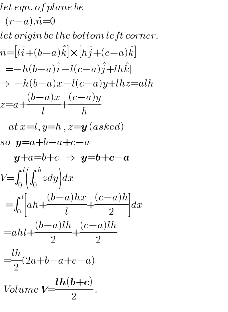 let eqn. of plane be     (r^� −a^� ).n^� =0  let origin be the bottom left corner.  n^� =[li^� +(b−a)k^�^�  ]×[hj^� +(c−a)k^� ]     =−h(b−a)i^� −l(c−a)j^� +lhk^� ]  ⇒  −h(b−a)x−l(c−a)y+lhz=alh  z=a+(((b−a)x)/l)+(((c−a)y)/h)       at x=l, y=h , z=y (asked)  so   y=a+b−a+c−a          y+a=b+c    ⇒   y=b+c−a  V=∫_0 ^(  l) (∫_0 ^(  h) zdy)dx     =∫_0 ^(  l) [ah+(((b−a)hx)/l)+(((c−a)h)/2)]dx    =ahl+(((b−a)lh)/2)+(((c−a)lh)/2)    =((lh)/2)(2a+b−a+c−a)    Volume V=((lh(b+c))/2) .  