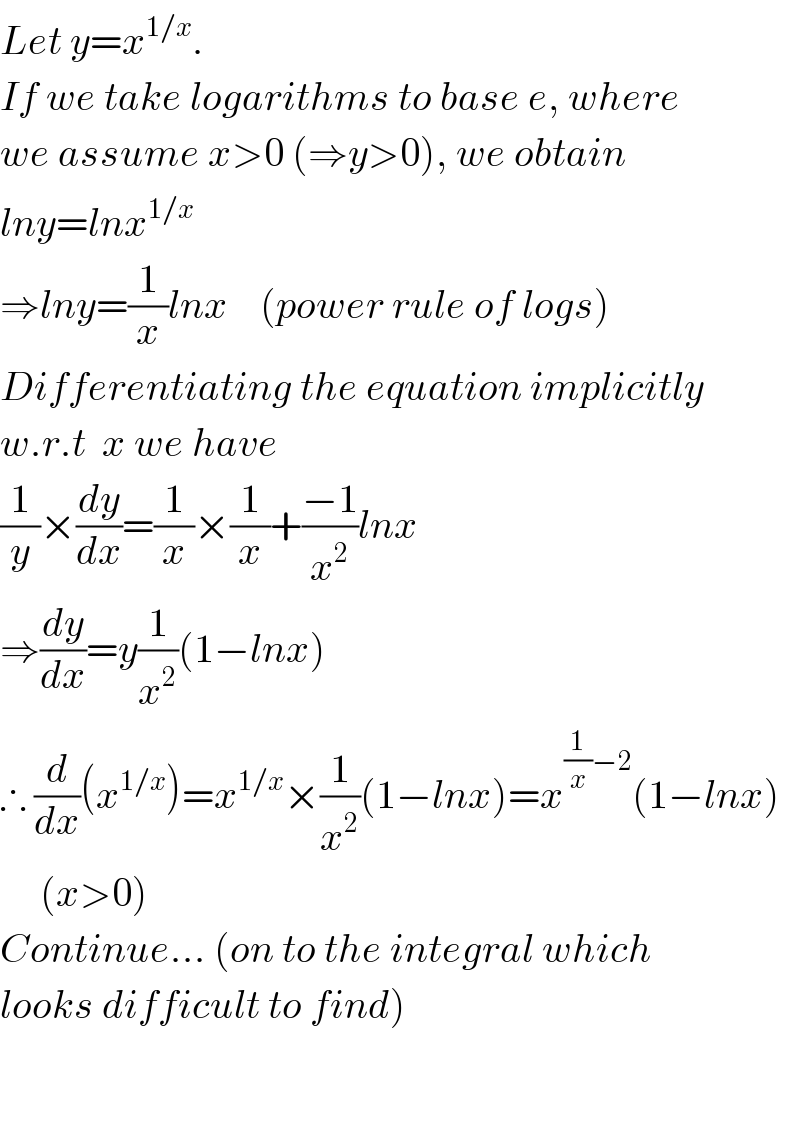 Let y=x^(1/x) .  If we take logarithms to base e, where  we assume x>0 (⇒y>0), we obtain  lny=lnx^(1/x)   ⇒lny=(1/x)lnx    (power rule of logs)  Differentiating the equation implicitly  w.r.t  x we have  (1/y)×(dy/dx)=(1/x)×(1/x)+((−1)/x^2 )lnx     ⇒(dy/dx)=y(1/x^2 )(1−lnx)  ∴ (d/dx)(x^(1/x) )=x^(1/x) ×(1/x^2 )(1−lnx)=x^((1/x)−2) (1−lnx)       (x>0)  Continue... (on to the integral which  looks difficult to find)           