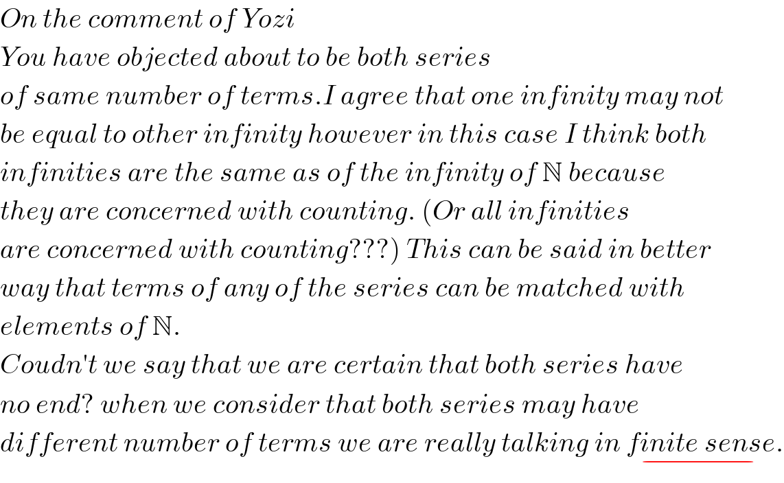 On the comment of Yozi  You have objected about to be both series   of same number of terms.I agree that one infinity may not  be equal to other infinity however in this case I think both  infinities are the same as of the infinity of N because  they are concerned with counting. (Or all infinities  are concerned with counting???) This can be said in better  way that terms of any of the series can be matched with  elements of N.  Coudn′t we say that we are certain that both series have  no end? when we consider that both series may have   different number of terms we are really talking in finite sense_(−) .  