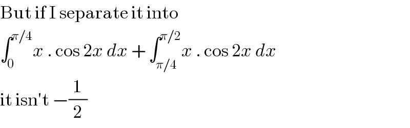 But if I separate it into  ∫_0 ^(π/4) x . cos 2x dx + ∫_(π/4) ^(π/2) x . cos 2x dx  it isn′t −(1/2)  