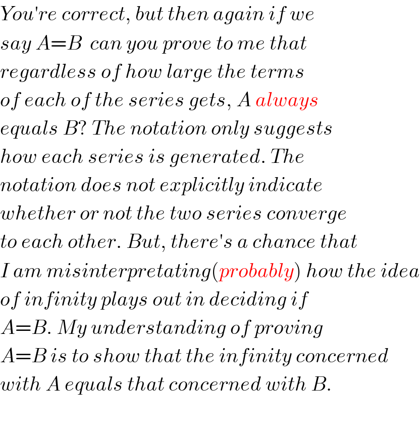 You′re correct, but then again if we   say A=B  can you prove to me that  regardless of how large the terms  of each of the series gets, A always  equals B? The notation only suggests  how each series is generated. The  notation does not explicitly indicate  whether or not the two series converge  to each other. But, there′s a chance that  I am misinterpretating(probably) how the idea  of infinity plays out in deciding if  A=B. My understanding of proving  A=B is to show that the infinity concerned  with A equals that concerned with B.    