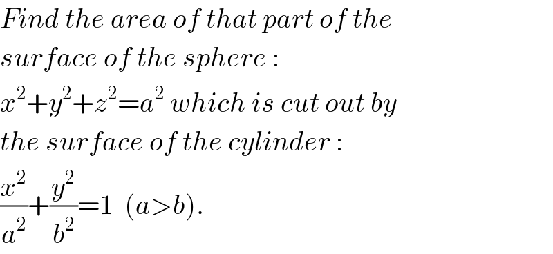 Find the area of that part of the  surface of the sphere :  x^2 +y^2 +z^2 =a^2  which is cut out by  the surface of the cylinder :  (x^2 /a^2 )+(y^2 /b^2 )=1  (a>b).  