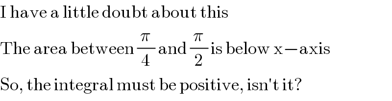 I have a little doubt about this  The area between (π/4) and (π/2) is below x−axis  So, the integral must be positive, isn′t it?  
