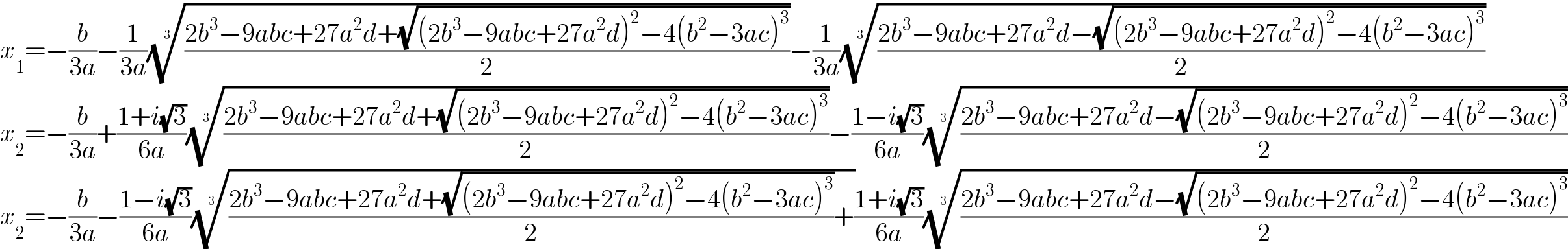 x_1 =−(b/(3a))−(1/(3a))(((2b^3 −9abc+27a^2 d+(√((2b^3 −9abc+27a^2 d)^2 −4(b^2 −3ac)^3 )))/2))^(1/3) −(1/(3a))(((2b^3 −9abc+27a^2 d−(√((2b^3 −9abc+27a^2 d)^2 −4(b^2 −3ac)^3 )))/2))^(1/3)   x_2 =−(b/(3a))+((1+i(√3))/(6a))(((2b^3 −9abc+27a^2 d+(√((2b^3 −9abc+27a^2 d)^2 −4(b^2 −3ac)^3 )))/2))^(1/3) −((1−i(√3))/(6a))(((2b^3 −9abc+27a^2 d−(√((2b^3 −9abc+27a^2 d)^2 −4(b^2 −3ac)^3 )))/2))^(1/3)   x_2 =−(b/(3a))−((1−i(√3))/(6a))((((2b^3 −9abc+27a^2 d+(√((2b^3 −9abc+27a^2 d)^2 −4(b^2 −3ac)^3 )))/2)+))^(1/3) ((1+i(√3))/(6a))(((2b^3 −9abc+27a^2 d−(√((2b^3 −9abc+27a^2 d)^2 −4(b^2 −3ac)^3 )))/2))^(1/3)   