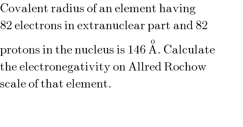 Covalent radius of an element having  82 electrons in extranuclear part and 82  protons in the nucleus is 146 A^o . Calculate  the electronegativity on Allred Rochow  scale of that element.  