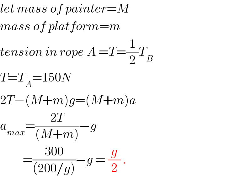 let mass of painter=M  mass of platform=m  tension in rope A =T=(1/2)T_B   T=T_A =150N  2T−(M+m)g=(M+m)a  a_(max) =((2T)/((M+m)))−g           =((300)/((200/g)))−g = (g/2) .  