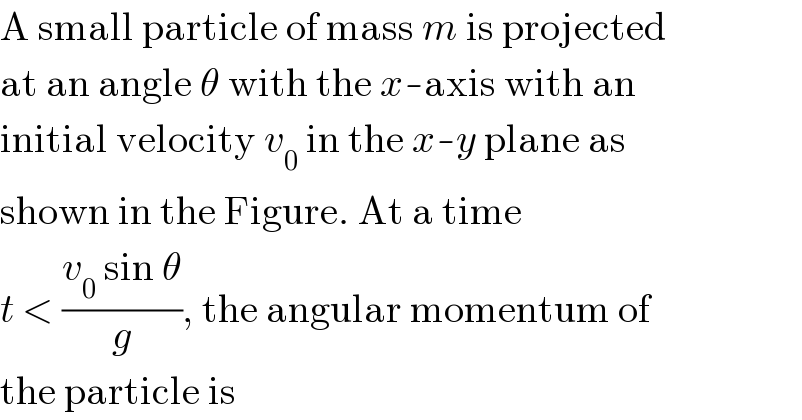 A small particle of mass m is projected  at an angle θ with the x-axis with an  initial velocity v_0  in the x-y plane as  shown in the Figure. At a time  t < ((v_0  sin θ)/g), the angular momentum of  the particle is  